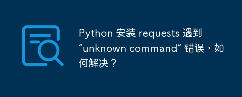 Python 安装 requests 遇到 “unknown command” 错误，如何解决？