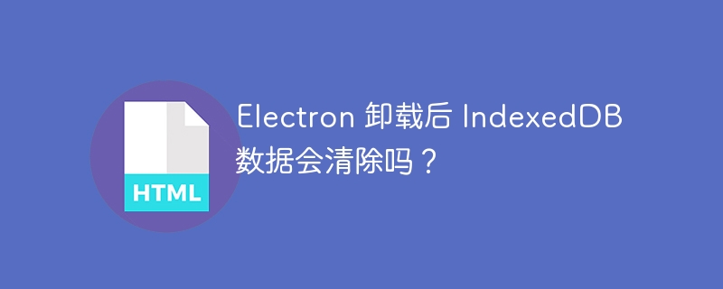 Electron 卸载后 IndexedDB 数据会清除吗？ 
