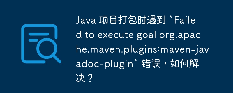 Java 项目打包时遇到 `Failed to execute goal org.apache.maven.plugins:maven-javadoc-plugin` 错误，如何解决？