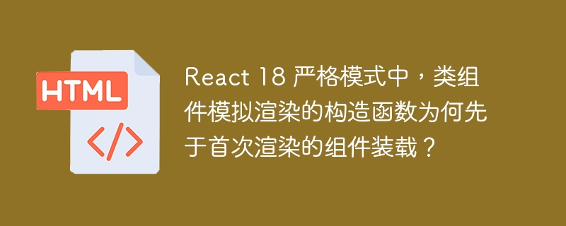 React 18 严格模式中，类组件模拟渲染的构造函数为何先于首次渲染的组件装载？ 
