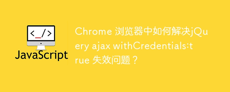 Chrome 浏览器中如何解决jQuery ajax withCredentials:true 失效问题？