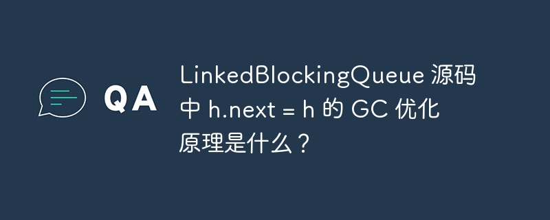LinkedBlockingQueue 源码中 h.next = h 的 GC 优化原理是什么?