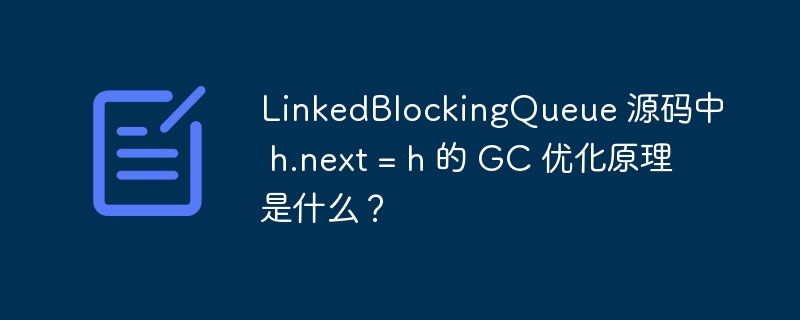 LinkedBlockingQueue 源码中 h.next = h 的 GC 优化原理是什么？