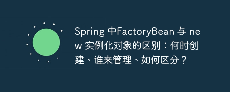 Spring 中FactoryBean 与 new 实例化对象的区别：何时创建、谁来管理、如何区分？