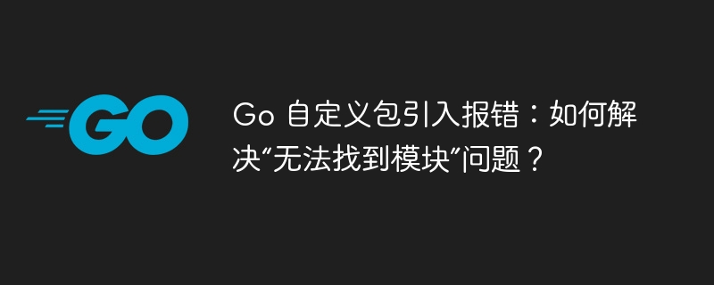 Go 自定义包引入报错:如何解决“无法找到模块”问题?