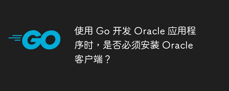使用 Go 开发 Oracle 应用程序时，是否必须安装 Oracle 客户端？