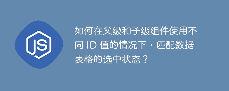 如何在父级和子级组件使用不同 ID 值的情况下，匹配数据表格的选中状态？