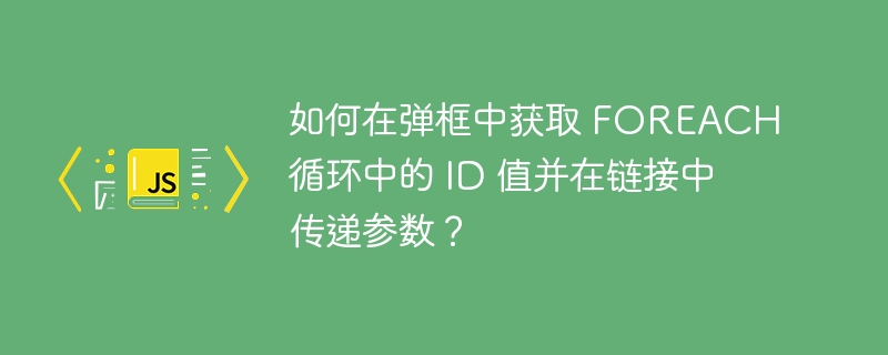 如何在弹框中获取 FOREACH 循环中的 ID 值并在链接中传递参数？