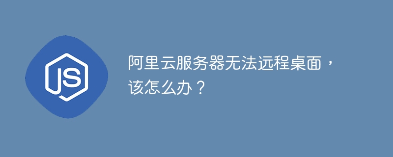 阿里云服务器无法远程桌面，该怎么办？