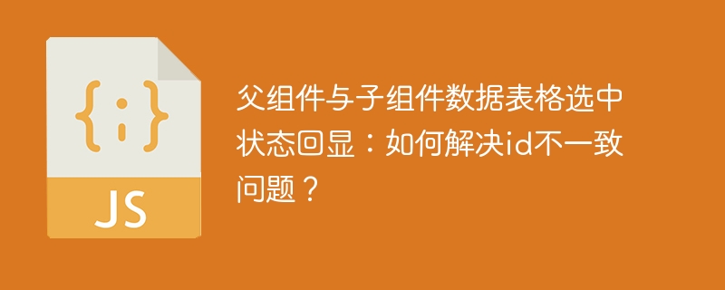 父组件与子组件数据表格选中状态回显：如何解决id不一致问题？