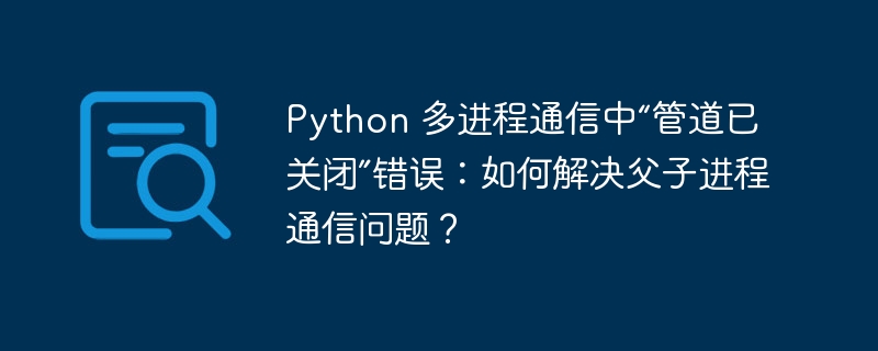 Python 多进程通信中“管道已关闭”错误：如何解决父子进程通信问题？