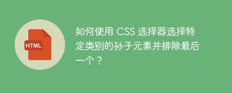 如何使用 CSS 选择器选择特定类别的孙子元素并排除最后一个？ 
