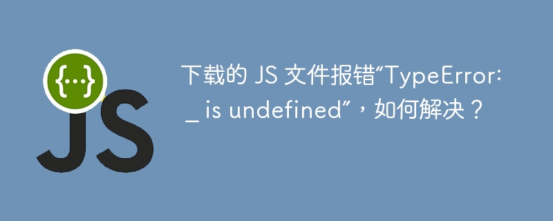 下载的 JS 文件报错“TypeError: _ is undefined”，如何解决？