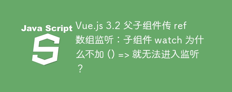 Vue.js 3.2 父子组件传 ref 数组监听：子组件 watch 为什么不加 () => 就无法进入监听？