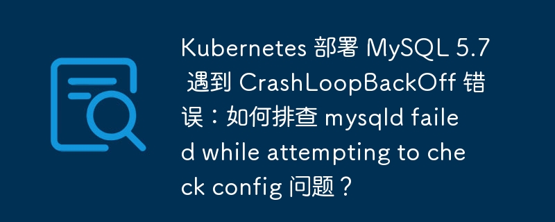 Kubernetes 部署 MySQL 5.7 遇到 CrashLoopBackOff 错误：如何排查 mysqld failed while attempting to check config 问题？