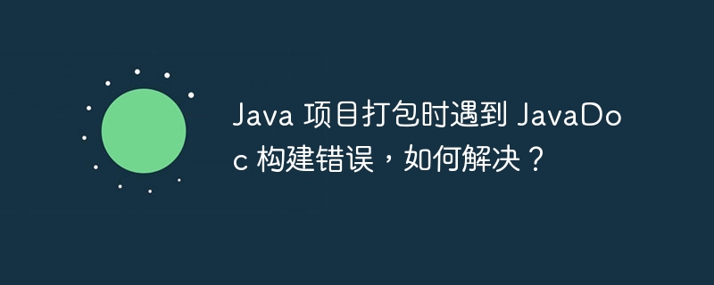 Java 项目打包时遇到 JavaDoc 构建错误，如何解决？