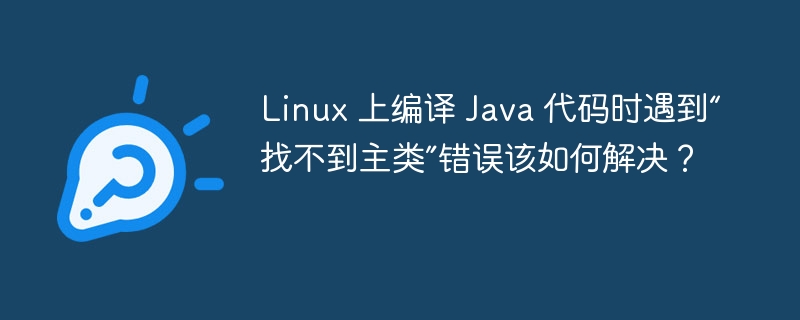 Linux 上编译 Java 代码时遇到“找不到主类”错误该如何解决？