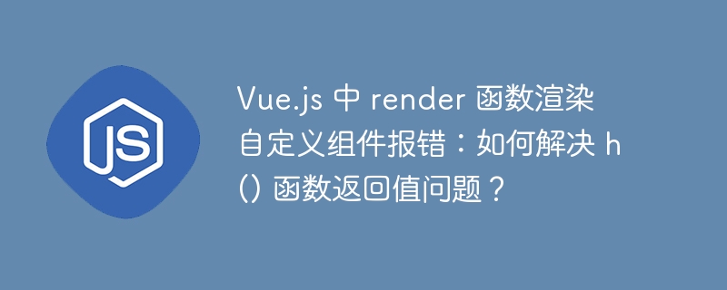 Vue.js 中 render 函数渲染自定义组件报错:如何解决 h() 函数返回值问题?