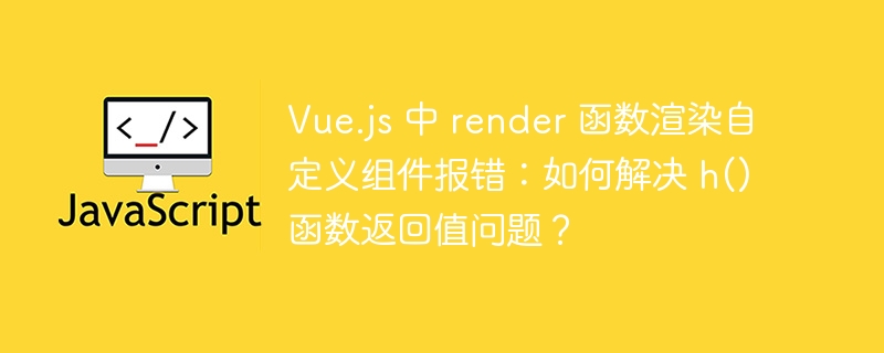 Vue.js 中 render 函数渲染自定义组件报错：如何解决 h() 函数返回值问题？