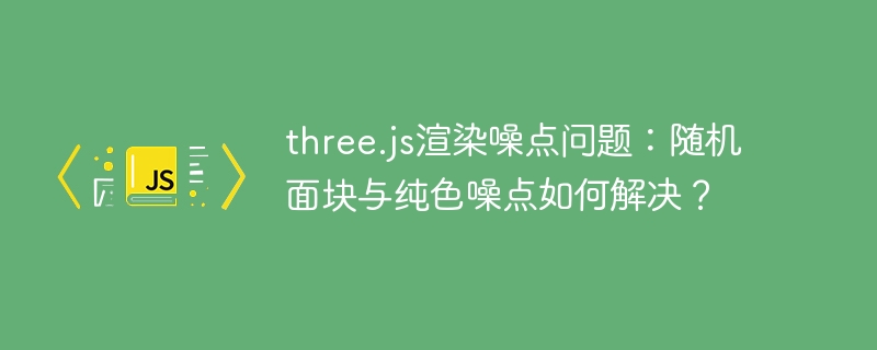 three.js渲染噪点问题:随机面块与纯色噪点如何解决?