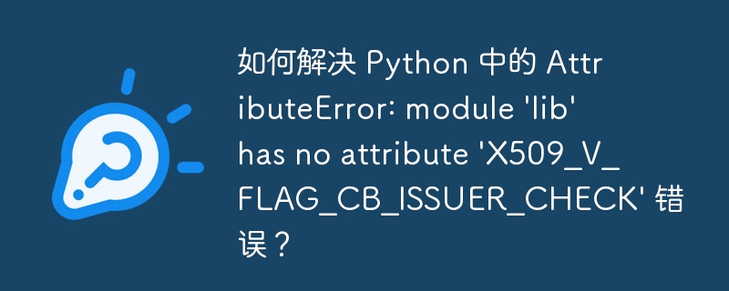 如何解决 Python 中的 AttributeError: module 'lib' has no attribute 'X509_V_FLAG_CB_ISSUER_CHECK' 错误？
