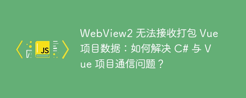 WebView2 无法接收打包 Vue 项目数据：如何解决 C# 与 Vue 项目通信问题？