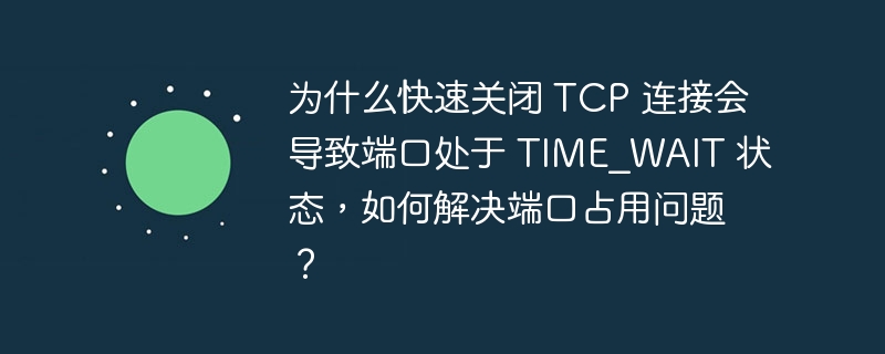 为什么快速关闭 TCP 连接会导致端口处于 TIME_WAIT 状态，如何解决端口占用问题？