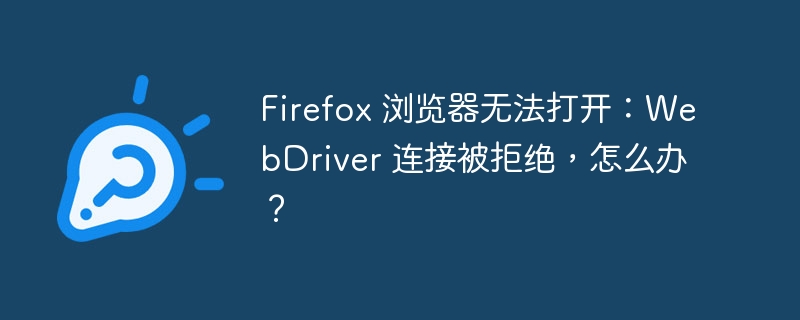 Firefox 浏览器无法打开：WebDriver 连接被拒绝，怎么办？