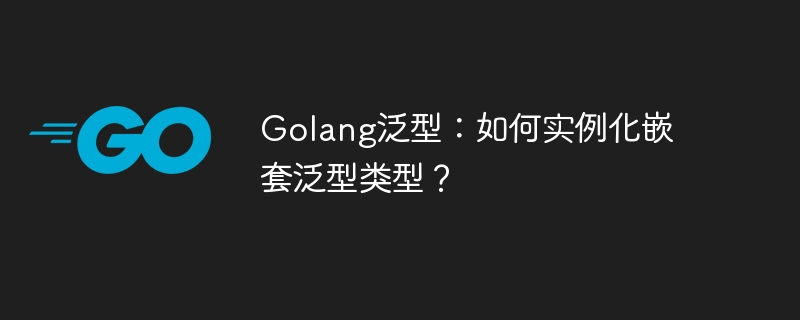 Golang泛型:如何实例化嵌套泛型类型?