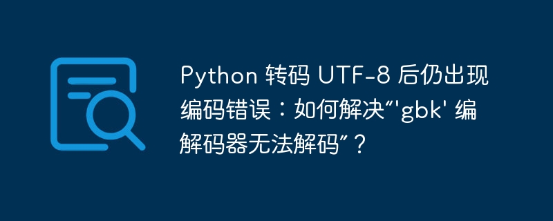 Python 转码 UTF-8 后仍出现编码错误：如何解决“\'gbk\' 编解码器无法解码”？