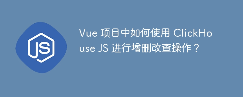 Vue 项目中如何使用 ClickHouse JS 进行增删改查操作？