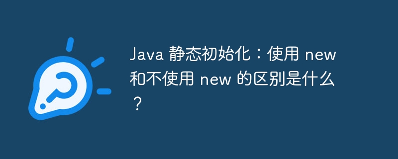 Java 静态初始化：使用 new 和不使用 new 的区别是什么？
