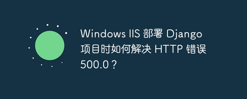 Windows IIS 部署 Django 项目时如何解决 HTTP 错误 500.0?