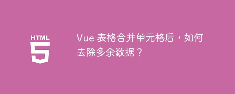 Vue 表格合并单元格后,如何去除多余数据?