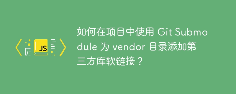如何在项目中使用 Git Submodule 为 vendor 目录添加第三方库软链接？