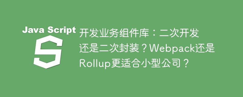 开发业务组件库：二次开发还是二次封装？Webpack还是Rollup更适合小型公司？