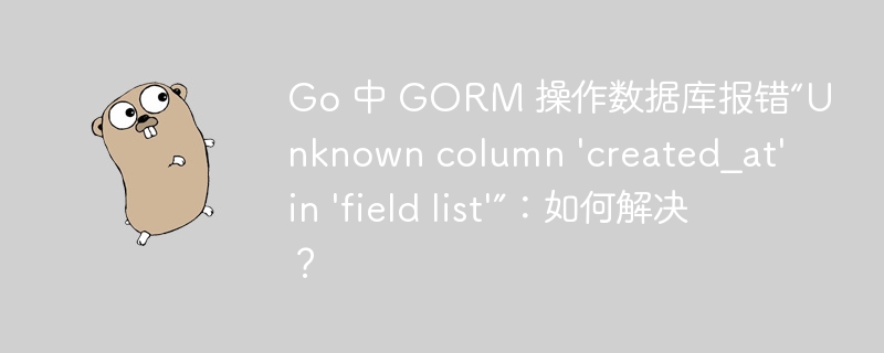 Go 中 GORM 操作数据库报错“Unknown column 'created_at' in 'field list'”：如何解决？