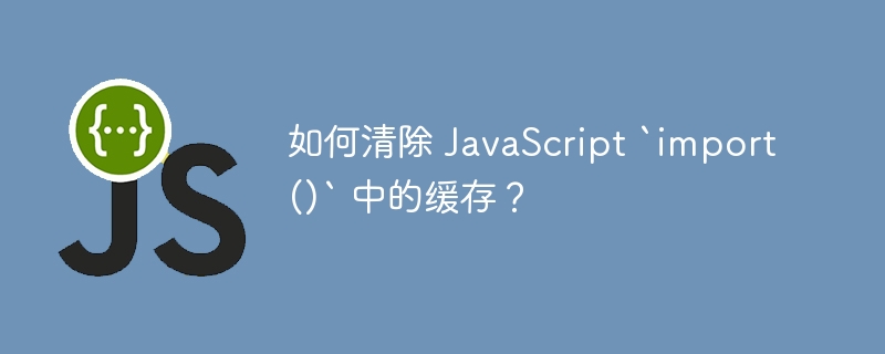 如何清除 JavaScript `import()` 中的缓存？