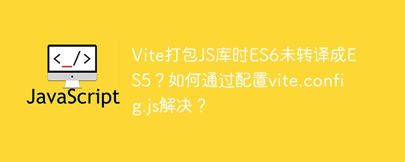 Vite打包JS库时ES6未转译成ES5?如何通过配置vite.config.js解决?