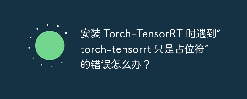 安装 Torch-TensorRT 时遇到“torch-tensorrt 只是占位符”的错误怎么办？