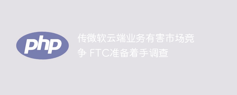 传微软云端业务有害市场竞争 FTC准备着手调查