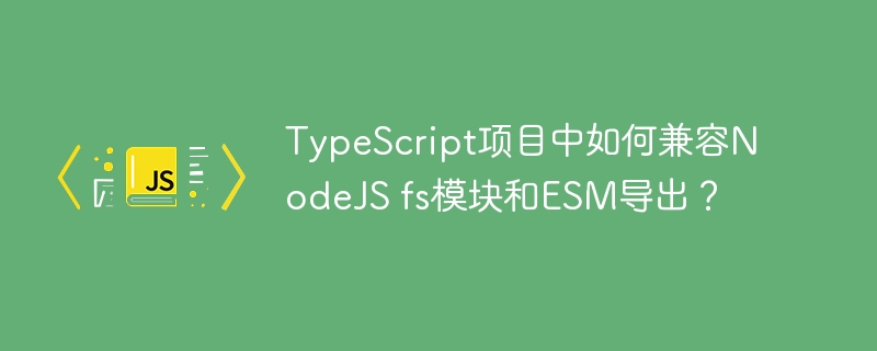 TypeScript项目中如何兼容NodeJS fs模块和ESM导出？