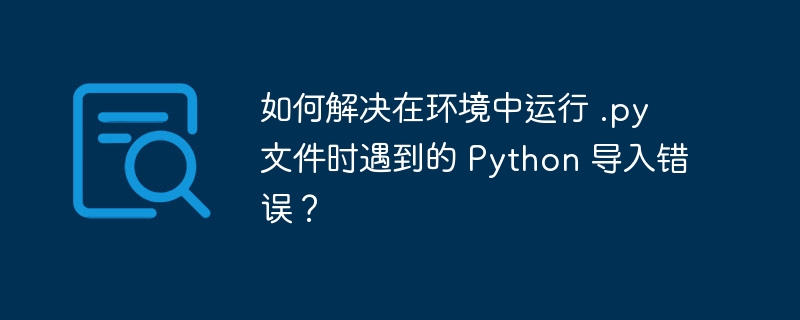 如何解决在环境中运行 .py 文件时遇到的 Python 导入错误？