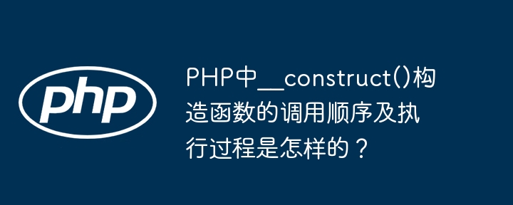 PHP中__construct()构造函数的调用顺序及执行过程是怎样的？