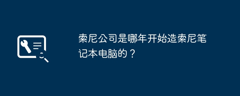 索尼公司是哪年开始造索尼笔记本电脑的？