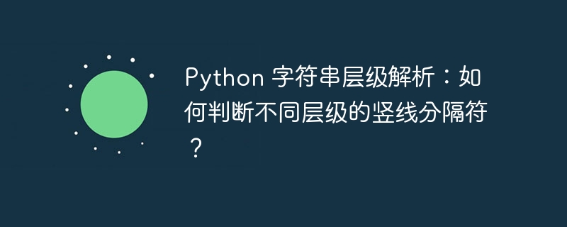 Python 字符串层级解析：如何判断不同层级的竖线分隔符？