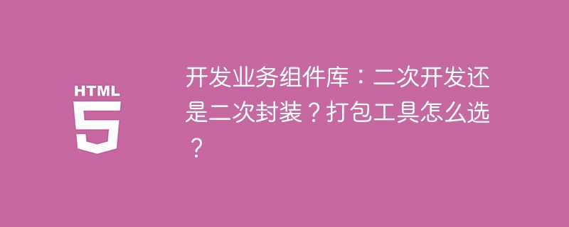 开发业务组件库：二次开发还是二次封装？打包工具怎么选？ 
