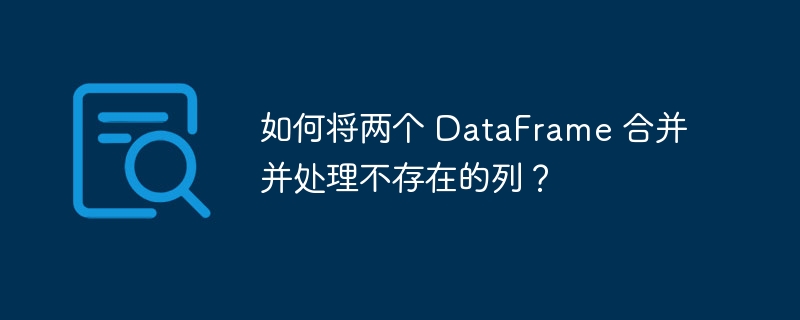 如何将两个 DataFrame 合并并处理不存在的列？