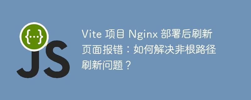Vite 项目 Nginx 部署后刷新页面报错:如何解决非根路径刷新问题?