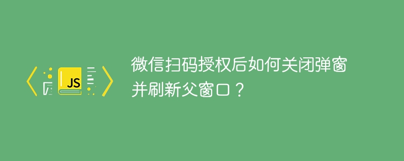 微信扫码授权后如何关闭弹窗并刷新父窗口？